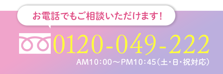 お電話でもご相談いただけます 0120-049-222 AM10:00-PM11:00（土・日・祝対応）